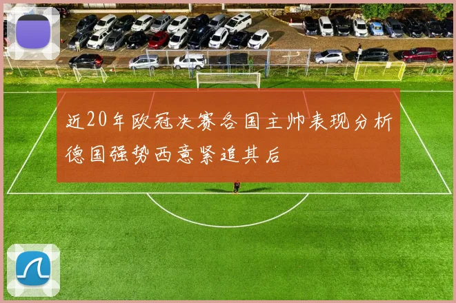 近20年欧冠决赛各国主帅表现分析德国强势西意紧追其后
