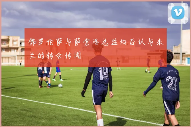 佛罗伦萨与萨索洛总监均否认与米兰的转会传闻
