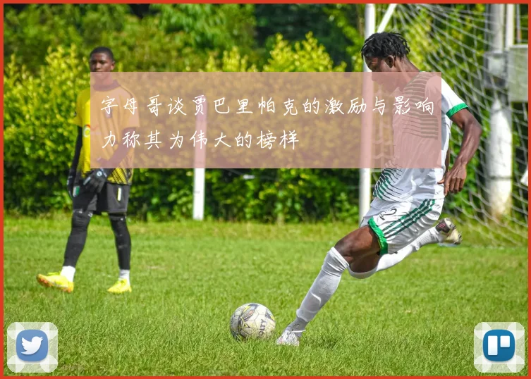 字母哥谈贾巴里帕克的激励与影响力称其为伟大的榜样