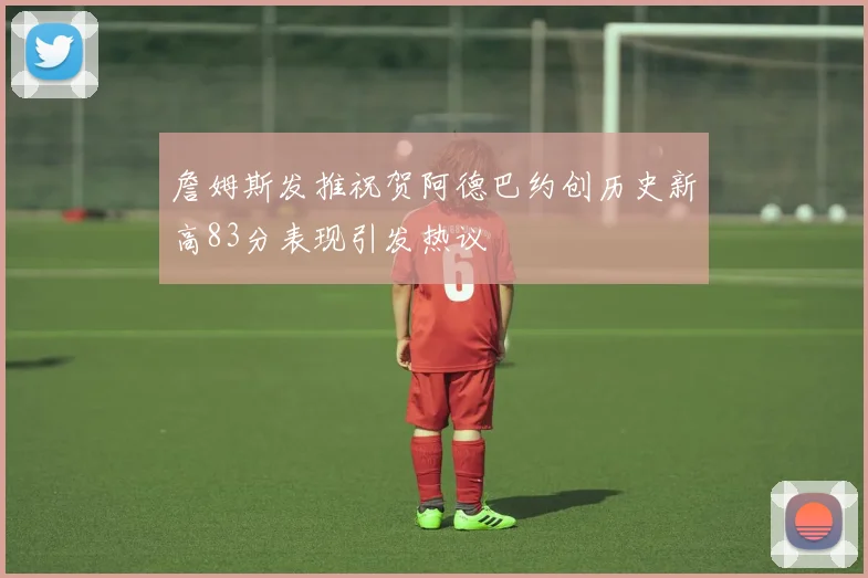 詹姆斯发推祝贺阿德巴约创历史新高83分表现引发热议