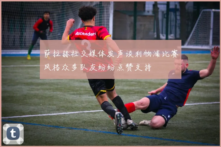 萨拉赫社交媒体发声谈利物浦比赛风格众多队友纷纷点赞支持