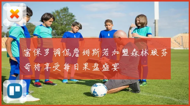 富保罗调侃詹姆斯若加盟森林狼芬奇将享受每日果盘盛宴