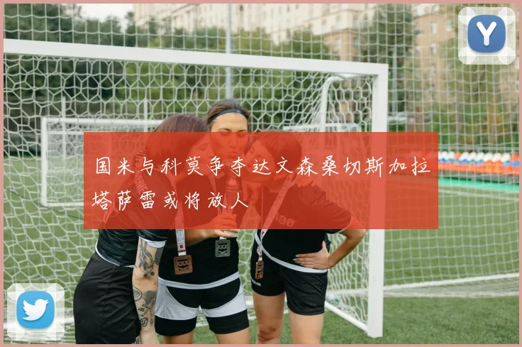 国米与科莫争夺达文森桑切斯加拉塔萨雷或将放人