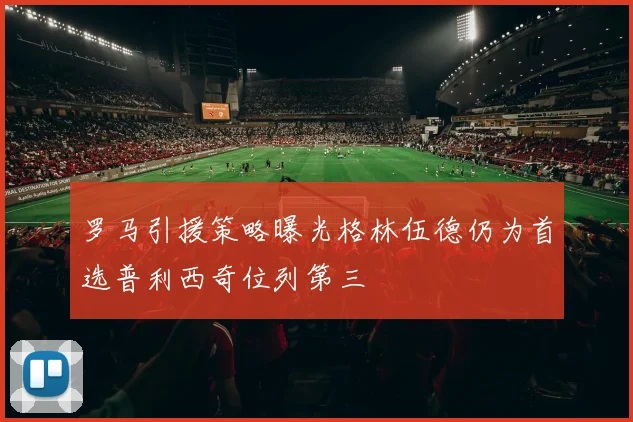 罗马引援策略曝光格林伍德仍为首选普利西奇位列第三