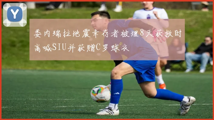 委内瑞拉地震幸存者被埋8天获救时高喊SIU并获赠C罗球衣
