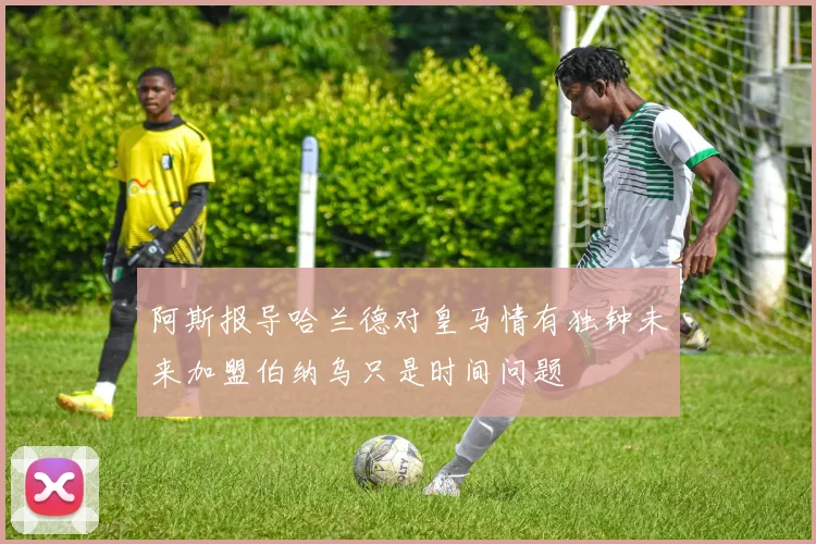 阿斯报导哈兰德对皇马情有独钟未来加盟伯纳乌只是时间问题