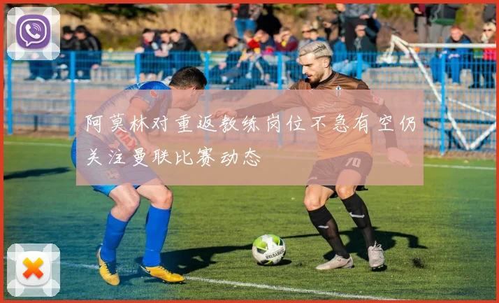 阿莫林对重返教练岗位不急有空仍关注曼联比赛动态