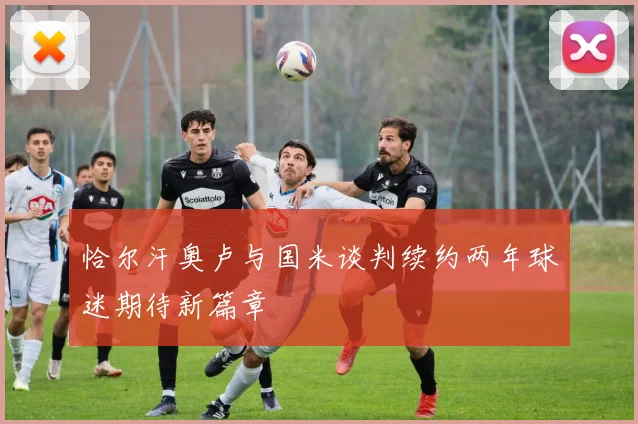 恰尔汗奥卢与国米谈判续约两年球迷期待新篇章