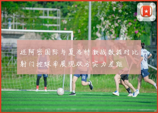迈阿密国际与夏洛特激战数据对比射门控球率展现双方实力差距