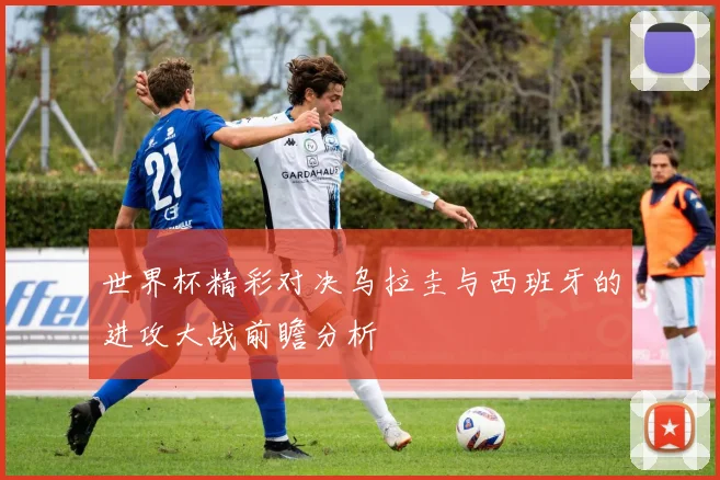 世界杯精彩对决乌拉圭与西班牙的进攻大战前瞻分析