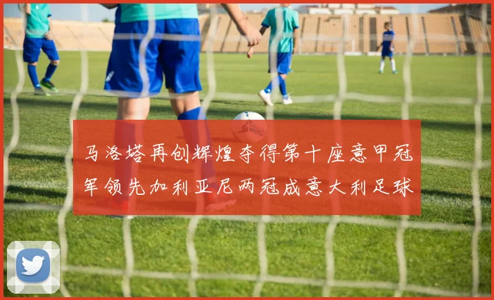马洛塔再创辉煌夺得第十座意甲冠军领先加利亚尼两冠成意大利足球传奇