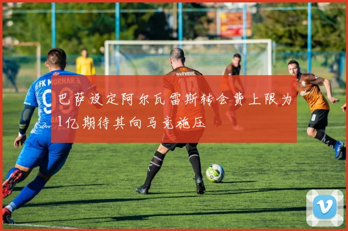 巴萨设定阿尔瓦雷斯转会费上限为1亿期待其向马竞施压