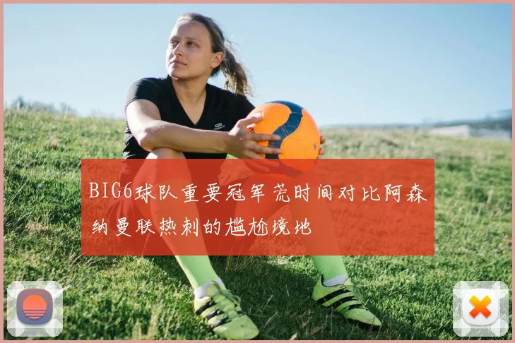BIG6球队重要冠军荒时间对比阿森纳曼联热刺的尴尬境地