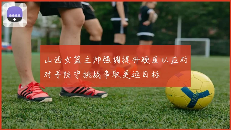山西女篮主帅强调提升硬度以应对对手防守挑战争取更远目标