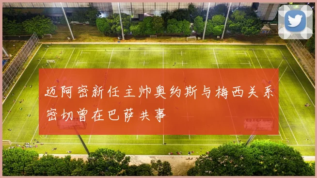 迈阿密新任主帅奥约斯与梅西关系密切曾在巴萨共事