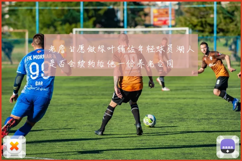 老詹甘愿做绿叶辅佐年轻球员湖人是否会续约给他一份养老合同